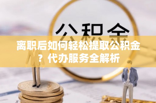 浮梁离职后如何轻松提取公积金？代办服务全解析