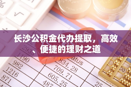浮梁长沙公积金代办提取，高效、便捷的理财之道