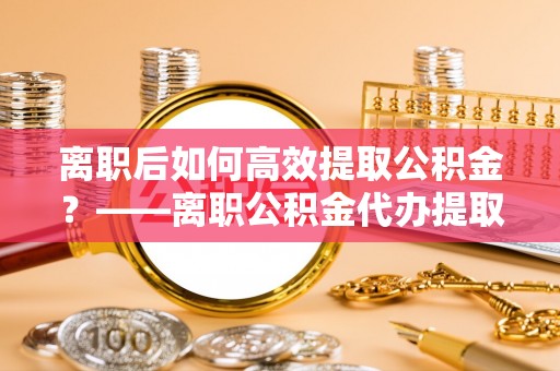 浮梁离职后如何高效提取公积金？——离职公积金代办提取全流程解析