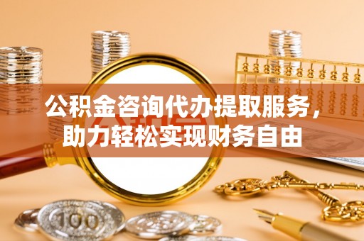 浮梁公积金咨询代办提取服务，助力轻松实现财务自由