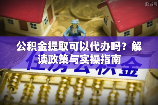 浮梁公积金提取可以代办吗？解读政策与实操指南