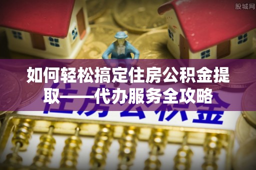浮梁如何轻松搞定住房公积金提取——代办服务全攻略