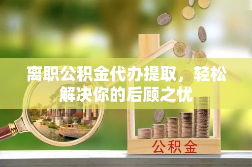 浮梁离职公积金代办提取，轻松解决你的后顾之忧