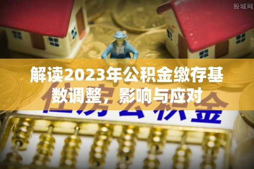 浮梁解读2023年公积金缴存基数调整，影响与应对