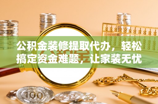 浮梁公积金装修提取代办，轻松搞定资金难题，让家装无忧