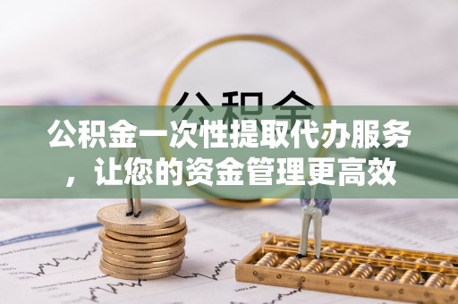 浮梁公积金一次性提取代办服务，让您的资金管理更高效