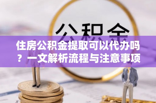 浮梁住房公积金提取可以代办吗？一文解析流程与注意事项