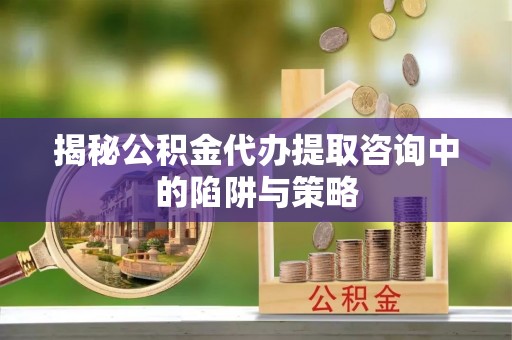 浮梁揭秘公积金代办提取咨询中的陷阱与策略