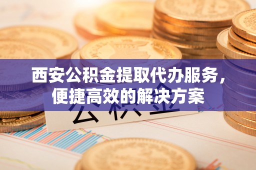 浮梁西安公积金提取代办服务，便捷高效的解决方案