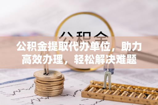 浮梁公积金提取代办单位，助力高效办理，轻松解决难题