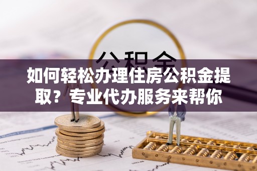 浮梁如何轻松办理住房公积金提取？专业代办服务来帮你