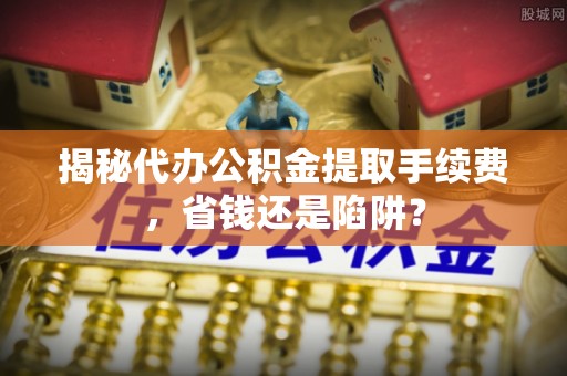浮梁揭秘代办公积金提取手续费，省钱还是陷阱？