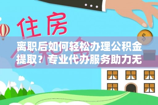 浮梁离职后如何轻松办理公积金提取？专业代办服务助力无忧