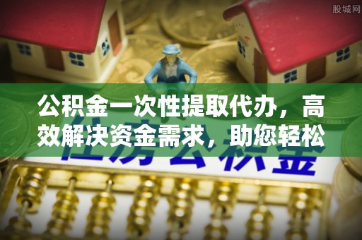 浮梁公积金一次性提取代办，高效解决资金需求，助您轻松应对生活难题