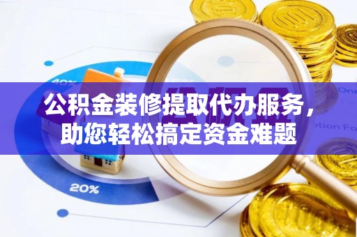 浮梁公积金装修提取代办服务，助您轻松搞定资金难题