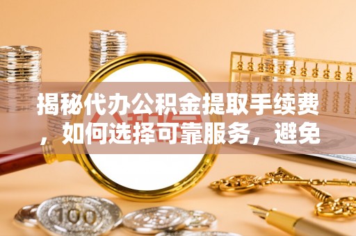 浮梁揭秘代办公积金提取手续费，如何选择可靠服务，避免隐形陷阱
