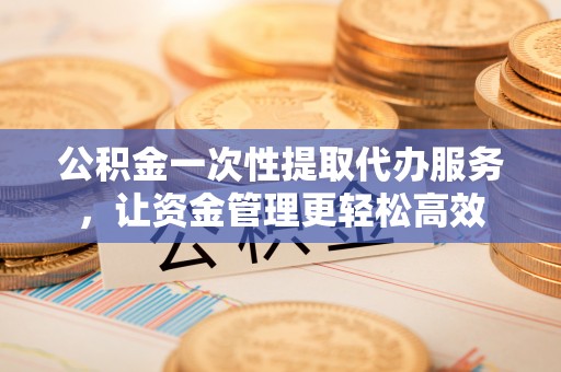 浮梁公积金一次性提取代办服务，让资金管理更轻松高效