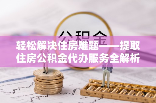 浮梁轻松解决住房难题——提取住房公积金代办服务全解析
