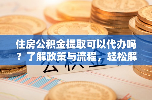 浮梁住房公积金提取可以代办吗？了解政策与流程，轻松解决你的疑问