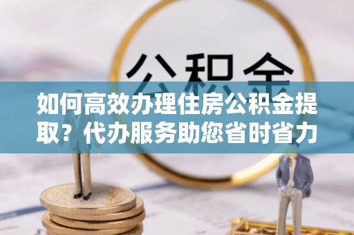 浮梁如何高效办理住房公积金提取？代办服务助您省时省力