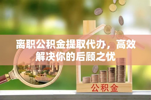 浮梁离职公积金提取代办，高效解决你的后顾之忧