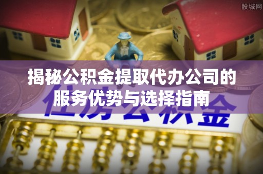 浮梁揭秘公积金提取代办公司的服务优势与选择指南