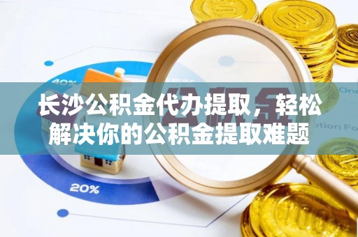 浮梁长沙公积金代办提取，轻松解决你的公积金提取难题