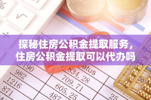 浮梁探秘住房公积金提取服务，住房公积金提取可以代办吗的全方位解析