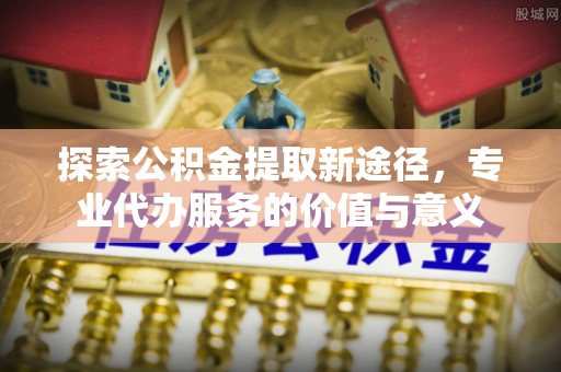 浮梁探索公积金提取新途径，专业代办服务的价值与意义