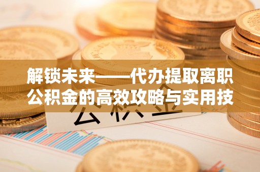 浮梁解锁未来——代办提取离职公积金的高效攻略与实用技巧