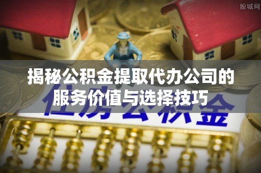 浮梁揭秘公积金提取代办公司的服务价值与选择技巧