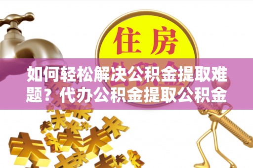 浮梁如何轻松解决公积金提取难题？代办公积金提取公积金服务详解