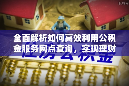 浮梁全面解析如何高效利用公积金服务网点查询，实现理财与生活优化