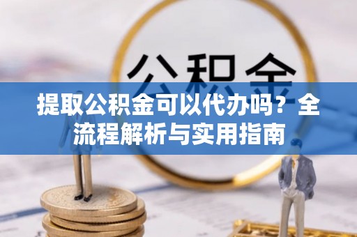 浮梁提取公积金可以代办吗？全流程解析与实用指南