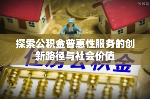浮梁探索公积金普惠性服务的创新路径与社会价值
