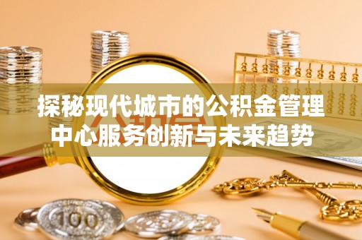 浮梁探秘现代城市的公积金管理中心服务创新与未来趋势