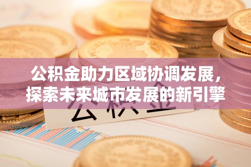 浮梁公积金助力区域协调发展，探索未来城市发展的新引擎