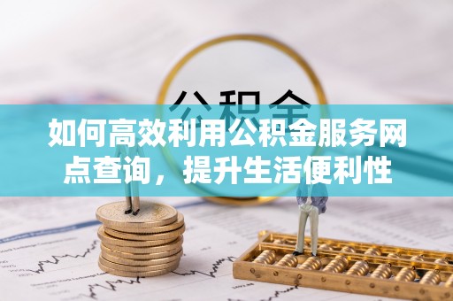 浮梁如何高效利用公积金服务网点查询，提升生活便利性