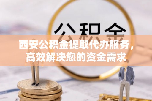 浮梁西安公积金提取代办服务，高效解决您的资金需求