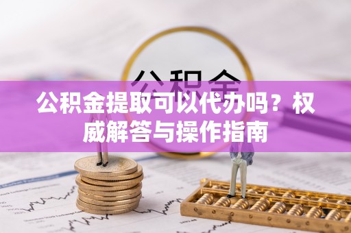 浮梁公积金提取可以代办吗？权威解答与操作指南