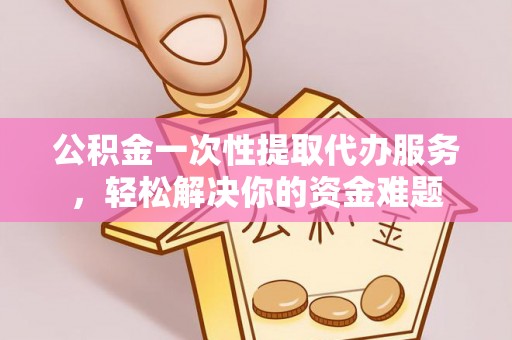 浮梁公积金一次性提取代办服务，轻松解决你的资金难题