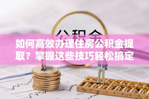 浮梁如何高效办理住房公积金提取？掌握这些技巧轻松搞定