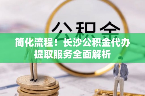 浮梁简化流程！长沙公积金代办提取服务全面解析