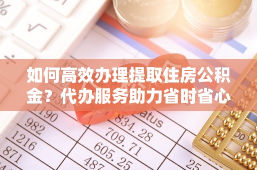 浮梁如何高效办理提取住房公积金？代办服务助力省时省心