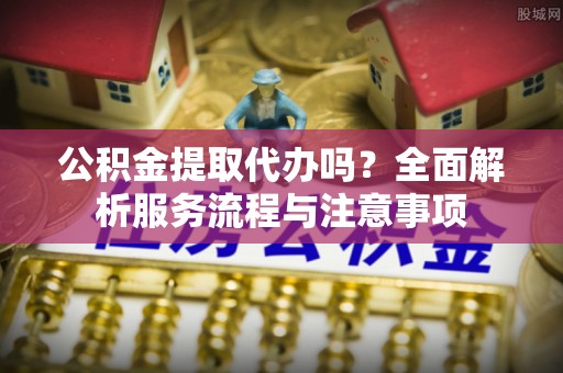 浮梁公积金提取代办吗？全面解析服务流程与注意事项