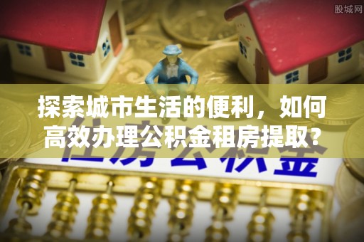 浮梁探索城市生活的便利，如何高效办理公积金租房提取？