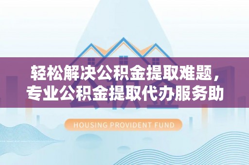 浮梁轻松解决公积金提取难题，专业公积金提取代办服务助您无忧