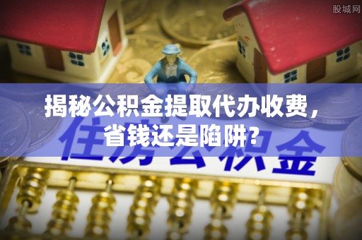 浮梁揭秘公积金提取代办收费，省钱还是陷阱？