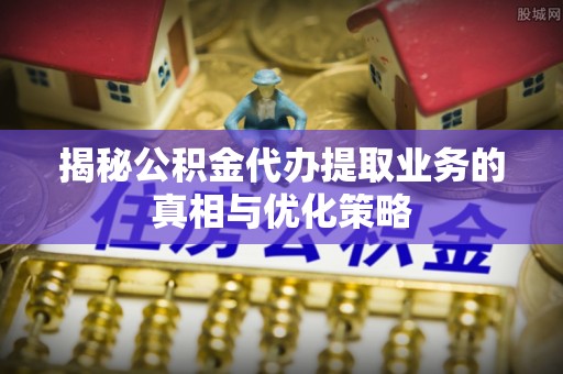 浮梁揭秘公积金代办提取业务的真相与优化策略