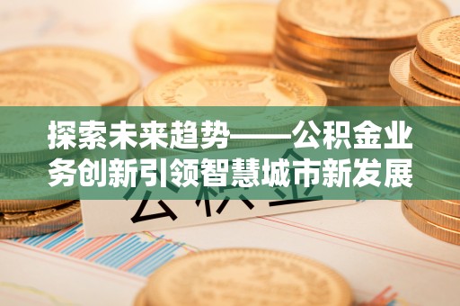 浮梁探索未来趋势——公积金业务创新引领智慧城市新发展